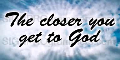 THE CLOSER YOU GET TO GOD